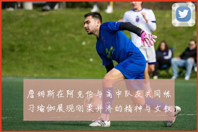 詹姆斯在阿克伦与高中队友共同练习瑜伽展现刚柔并济的精神与女教练合影留念