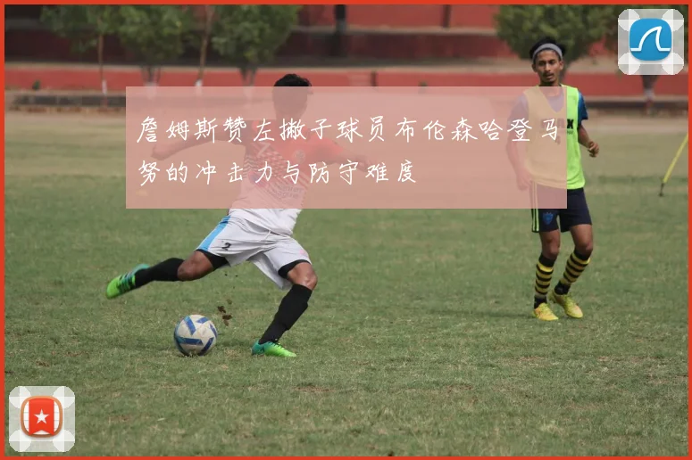 詹姆斯赞左撇子球员布伦森哈登马努的冲击力与防守难度