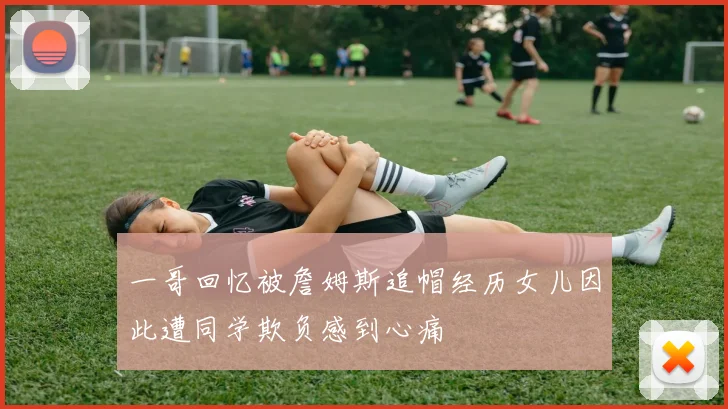一哥回忆被詹姆斯追帽经历女儿因此遭同学欺负感到心痛