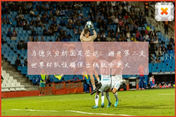 马德兴分析国足签运：避开第二支世界杯队伍确保出线机会更大
