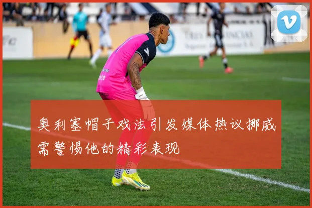 奥利塞帽子戏法引发媒体热议挪威需警惕他的精彩表现