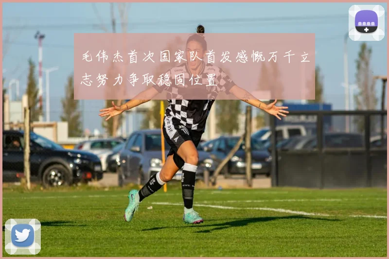 毛伟杰首次国家队首发感慨万千立志努力争取稳固位置