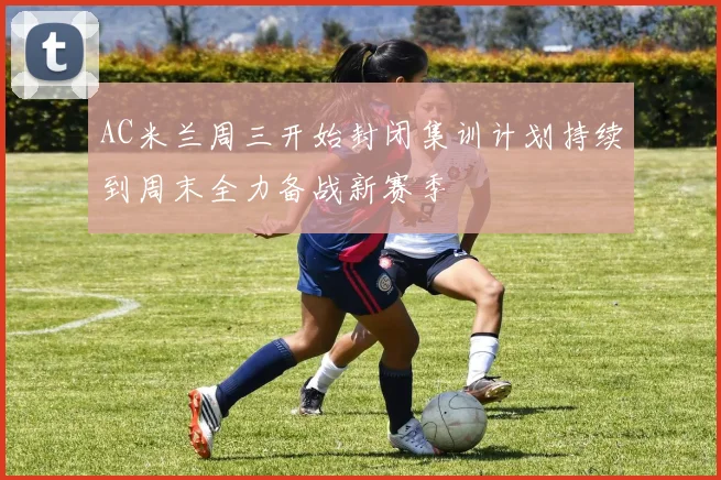 AC米兰周三开始封闭集训计划持续到周末全力备战新赛季