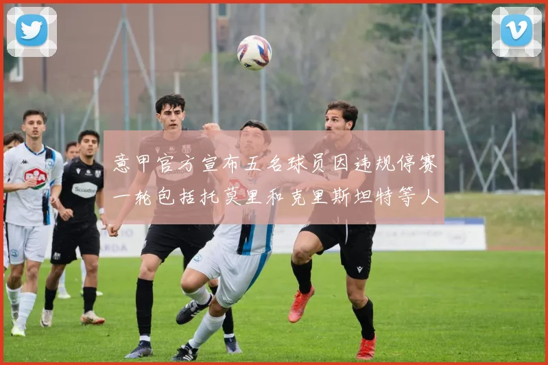 意甲官方宣布五名球员因违规停赛一轮包括托莫里和克里斯坦特等人
