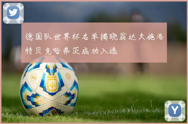 德国队世界杯名单揭晓翁达夫施洛特贝克哈弗茨成功入选