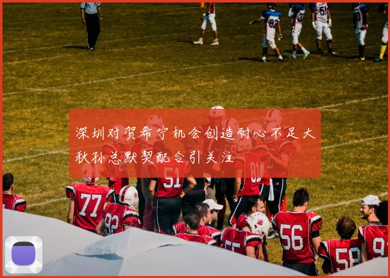 深圳对贺希宁机会创造耐心不足大秋孙总默契配合引关注