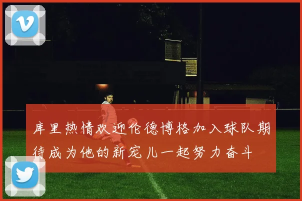 库里热情欢迎伦德博格加入球队期待成为他的新宠儿一起努力奋斗