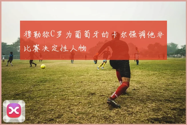 穆勒称C罗为葡萄牙的卡尔强调他非比赛决定性人物