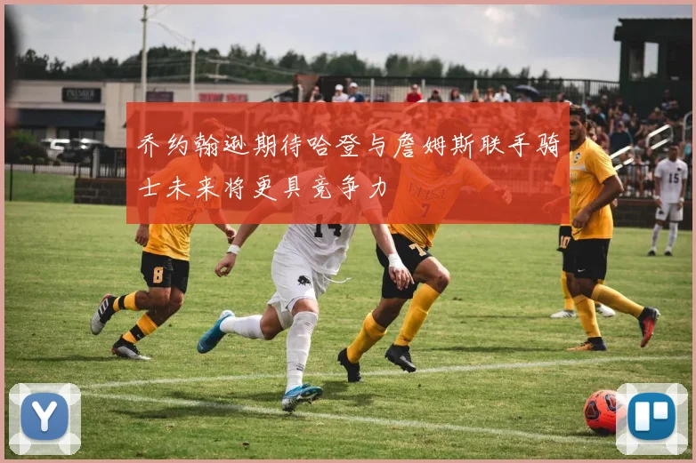 乔约翰逊期待哈登与詹姆斯联手骑士未来将更具竞争力