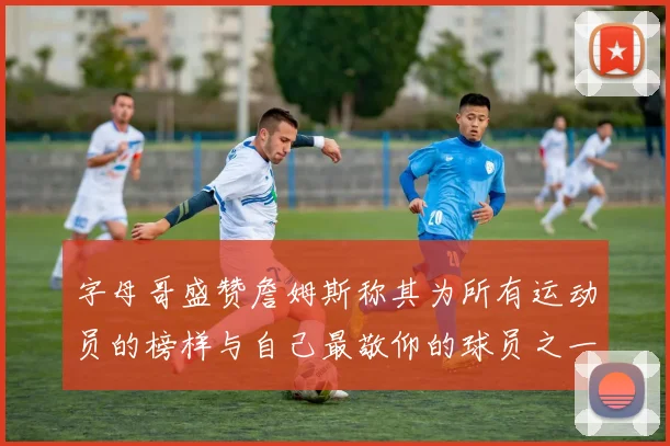 字母哥盛赞詹姆斯称其为所有运动员的榜样与自己最敬仰的球员之一