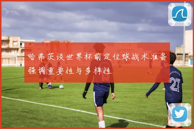 哈弗茨谈世界杯前定位球战术准备强调重要性与多样性