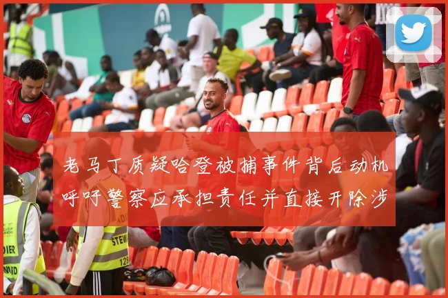 老马丁质疑哈登被捕事件背后动机呼吁警察应承担责任并直接开除涉事人员