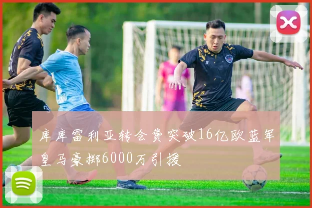 库库雷利亚转会费突破16亿欧蓝军皇马豪掷6000万引援