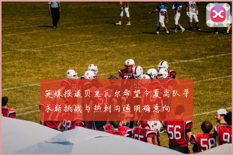英媒报道贝里瓦尔希望今夏离队寻求新挑战与热刺沟通明确意向