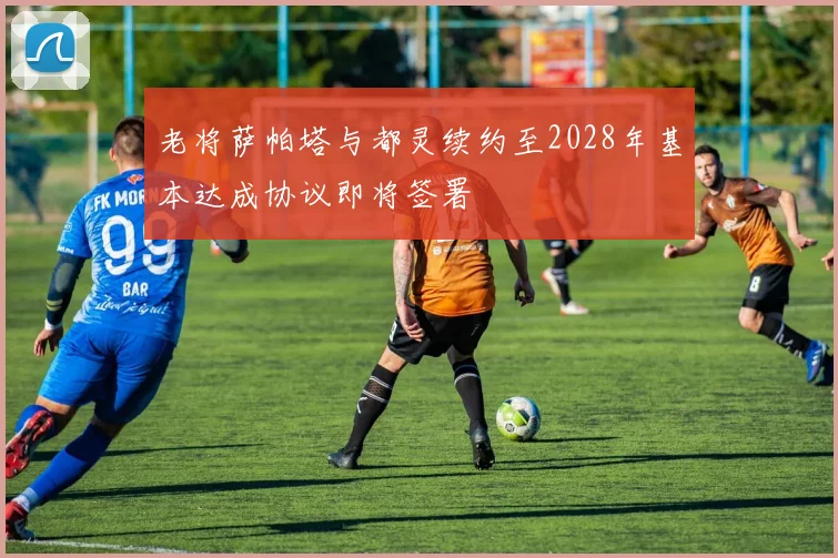 老将萨帕塔与都灵续约至2028年基本达成协议即将签署