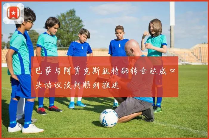 巴萨与阿贾克斯就特狮转会达成口头协议谈判顺利推进