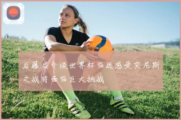 后藤启介谈世界杯临近感受突尼斯之战将面临巨大挑战